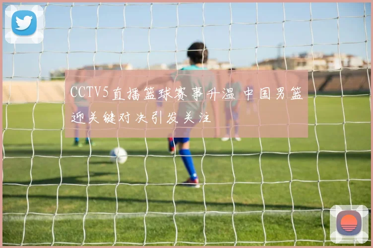 CCTV5直播篮球赛事升温 中国男篮迎关键对决引发关注