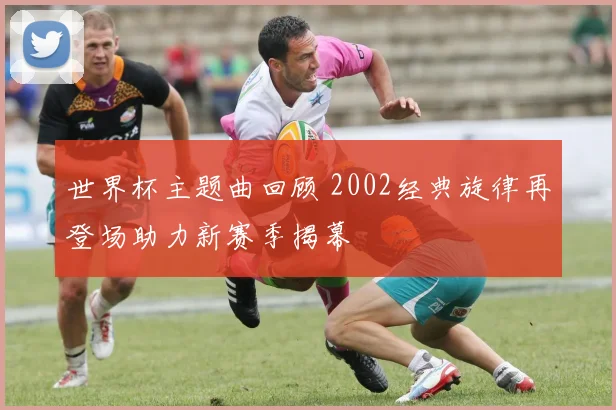 世界杯主题曲回顾 2002经典旋律再登场助力新赛季揭幕