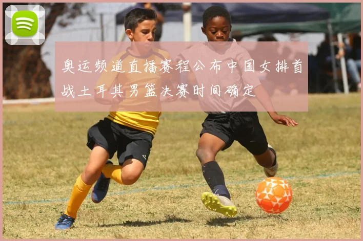 奥运频道直播赛程公布中国女排首战土耳其男篮决赛时间确定