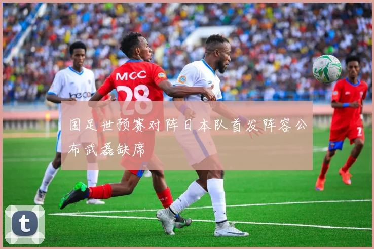国足世预赛对阵日本队首发阵容公布武磊缺席