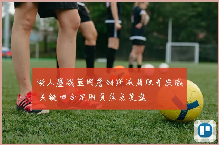 湖人鏖战篮网詹姆斯浓眉联手发威 关键回合定胜负焦点复盘