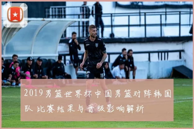 2019男篮世界杯中国男篮对阵韩国队 比赛结果与晋级影响解析