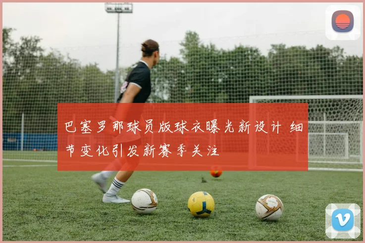 巴塞罗那球员版球衣曝光新设计 细节变化引发新赛季关注