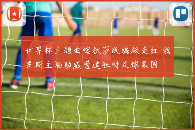 世界杯主题曲喀秋莎改编版走红 俄罗斯主场助威营造独特足球氛围