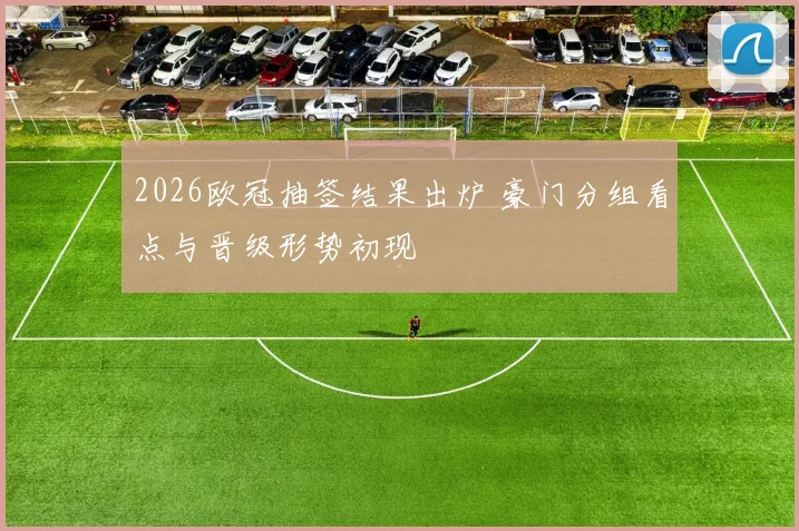 2026欧冠抽签结果出炉 豪门分组看点与晋级形势初现
