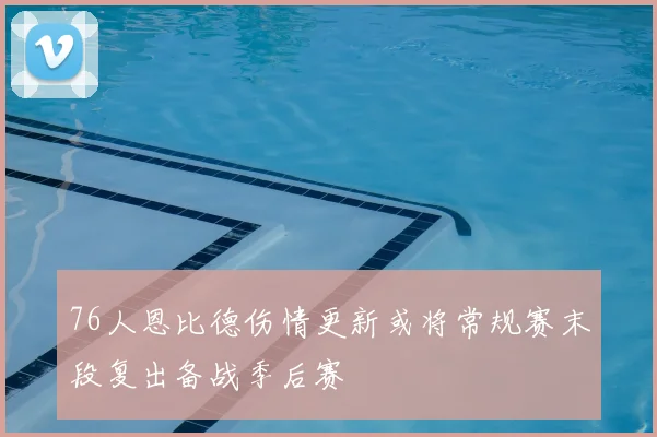 76人恩比德伤情更新或将常规赛末段复出备战季后赛