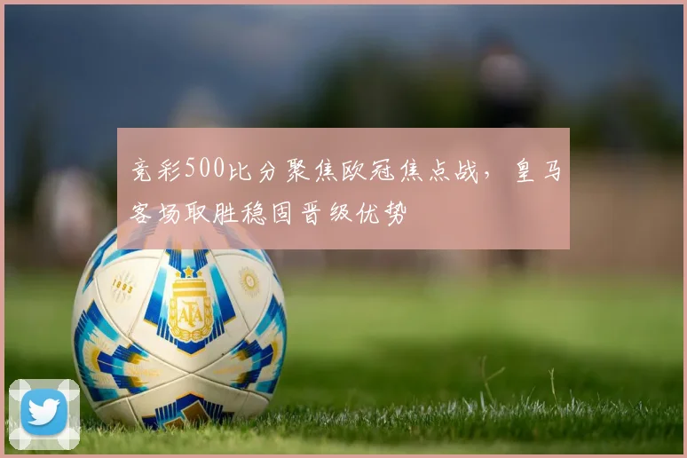 竞彩500比分聚焦欧冠焦点战，皇马客场取胜稳固晋级优势