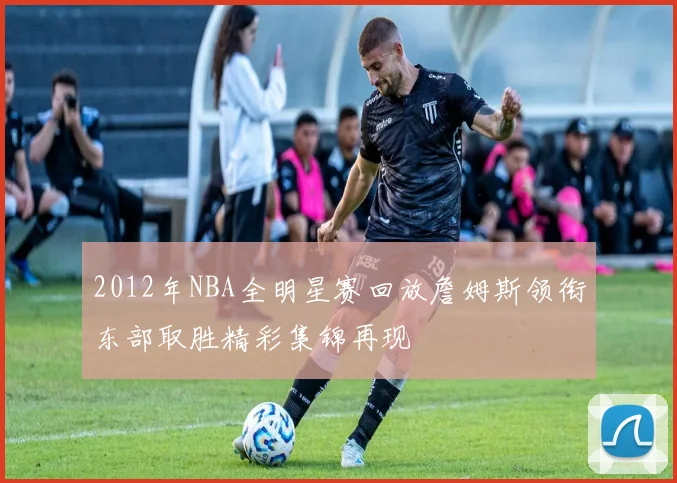2012年NBA全明星赛回放詹姆斯领衔东部取胜精彩集锦再现