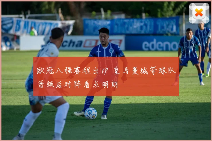 欧冠八强赛程出炉 皇马曼城等球队晋级后对阵看点明朗