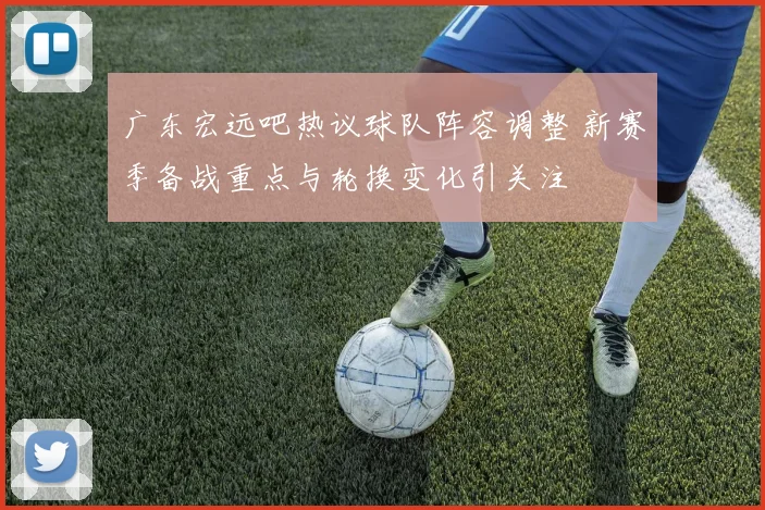 广东宏远吧热议球队阵容调整 新赛季备战重点与轮换变化引关注