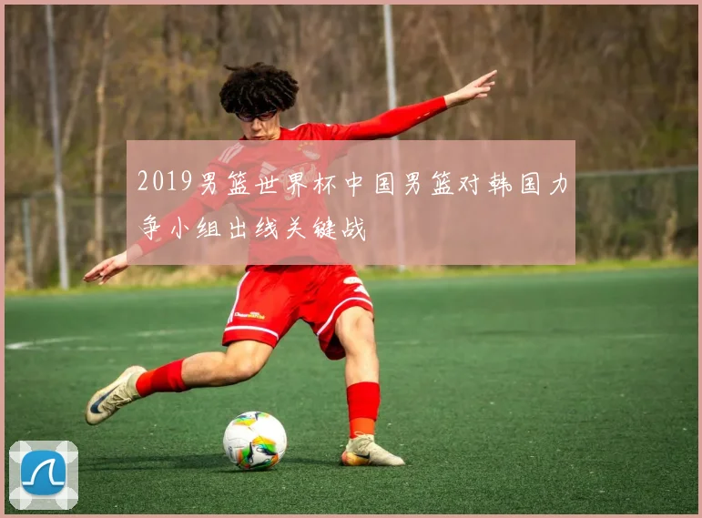 2019男篮世界杯中国男篮对韩国力争小组出线关键战