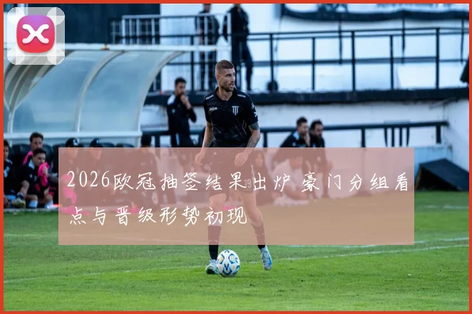 2026欧冠抽签结果出炉 豪门分组看点与晋级形势初现