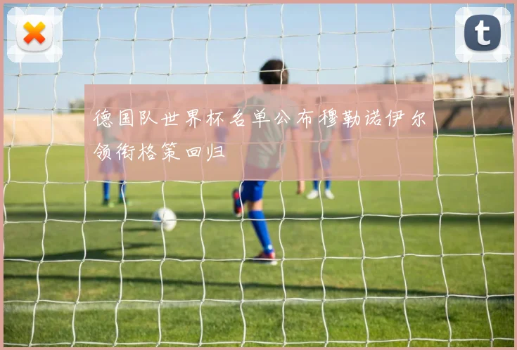 德国队世界杯名单公布穆勒诺伊尔领衔格策回归