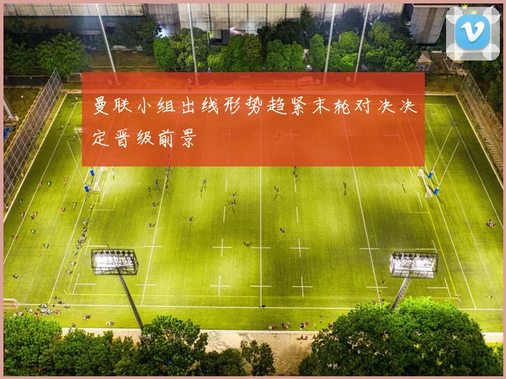 曼联小组出线形势趋紧末轮对决决定晋级前景