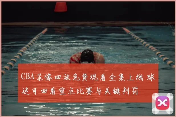 CBA录像回放免费观看全集上线 球迷可回看重点比赛与关键判罚