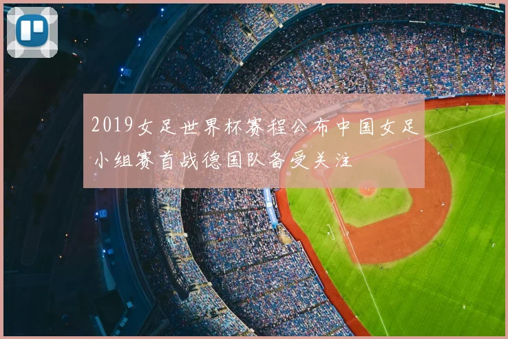 2019女足世界杯赛程公布中国女足小组赛首战德国队备受关注