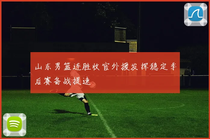 山东男篮连胜收官外援发挥稳定季后赛备战提速