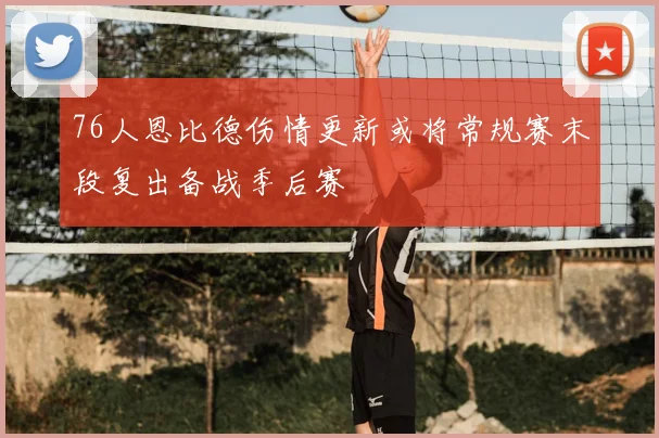 76人恩比德伤情更新或将常规赛末段复出备战季后赛