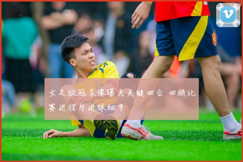 女足欧冠录像曝光关键回合 回顾比赛进程与进球细节