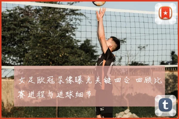 女足欧冠录像曝光关键回合 回顾比赛进程与进球细节