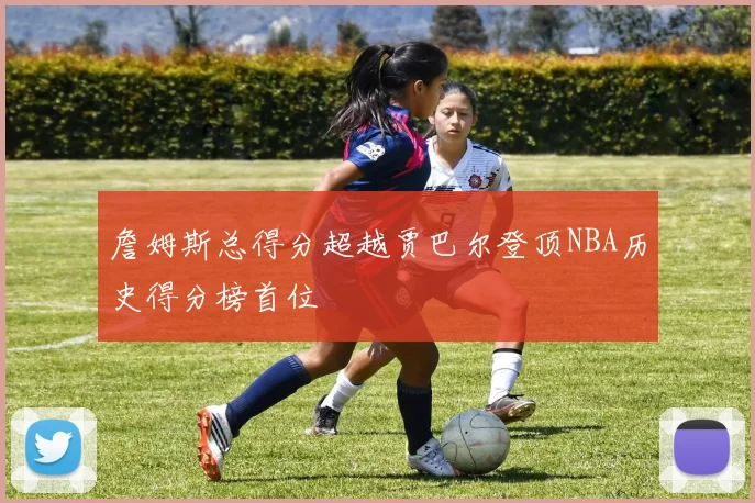 詹姆斯总得分超越贾巴尔登顶NBA历史得分榜首位