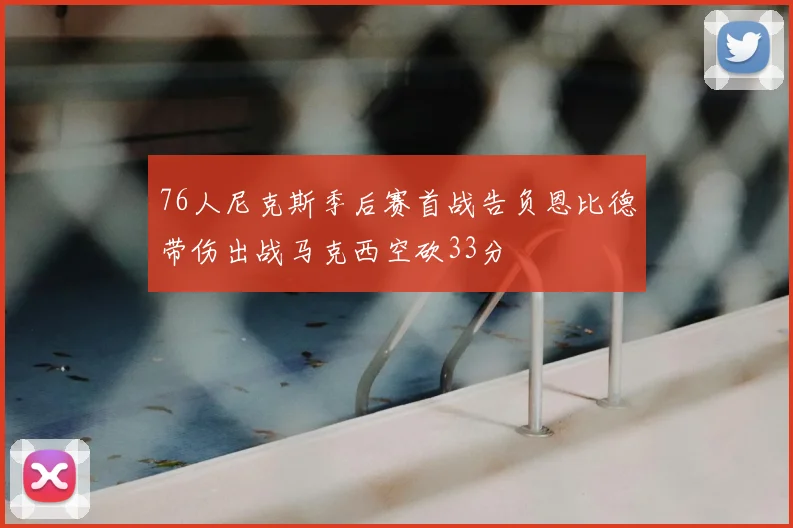 76人尼克斯季后赛首战告负恩比德带伤出战马克西空砍33分