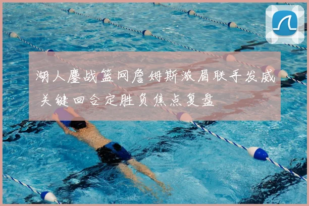 湖人鏖战篮网詹姆斯浓眉联手发威 关键回合定胜负焦点复盘