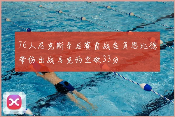 76人尼克斯季后赛首战告负恩比德带伤出战马克西空砍33分