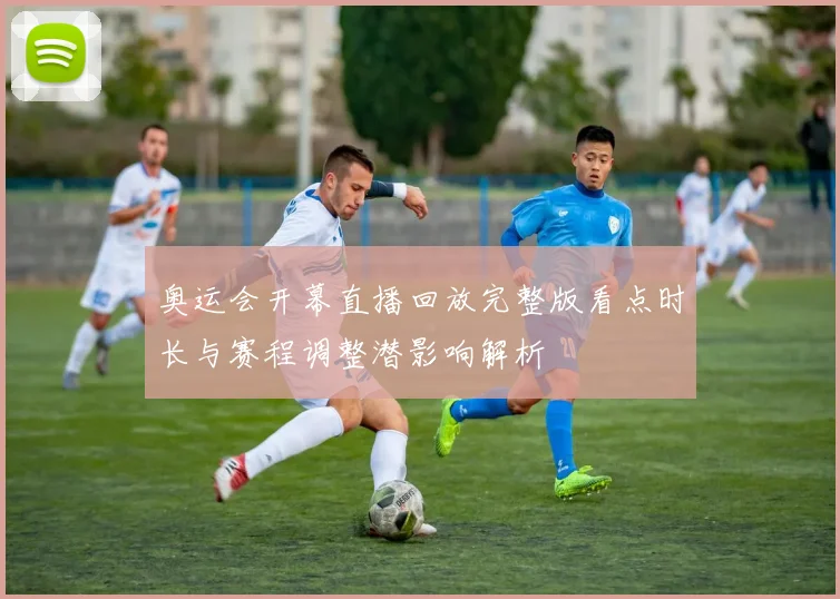 奥运会开幕直播回放完整版看点时长与赛程调整潜影响解析