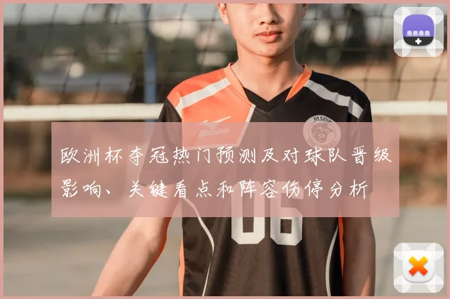 欧洲杯夺冠热门预测及对球队晋级影响、关键看点和阵容伤停分析