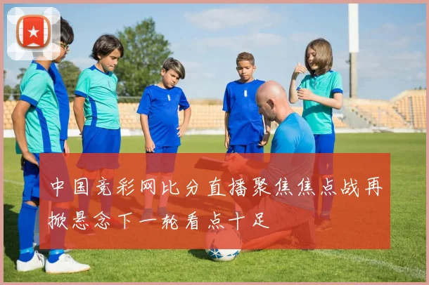 中国竞彩网比分直播聚焦焦点战再掀悬念下一轮看点十足