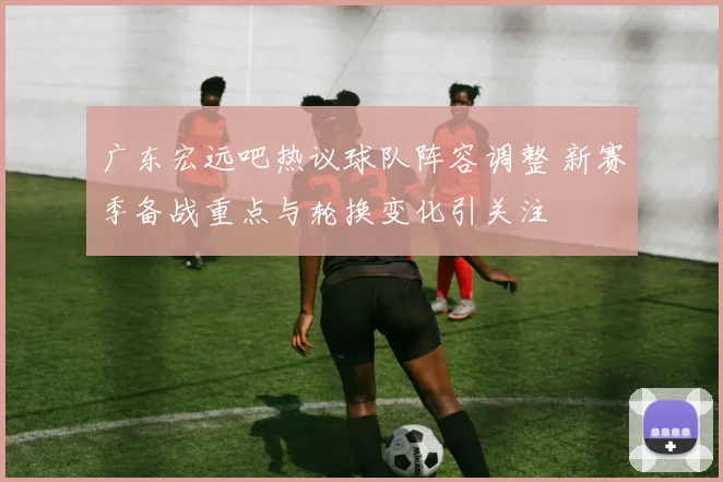 广东宏远吧热议球队阵容调整 新赛季备战重点与轮换变化引关注