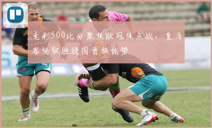 竞彩500比分聚焦欧冠焦点战,皇马客场取胜稳固晋级优势