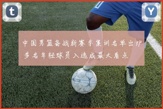 中国男篮备战新赛季集训名单出炉 多名年轻球员入选成最大看点