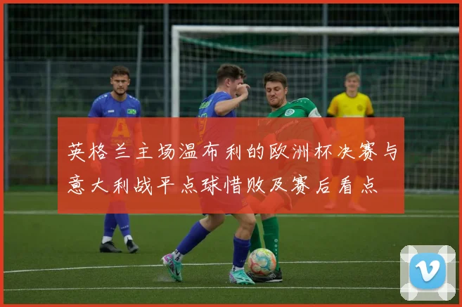 英格兰主场温布利的欧洲杯决赛与意大利战平点球惜败及赛后看点