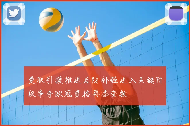 曼联引援推进后防补强进入关键阶段争夺欧冠资格再添变数