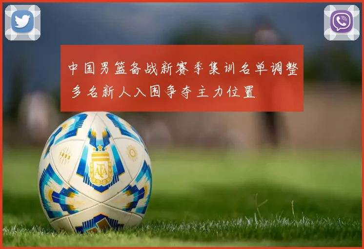 中国男篮备战新赛季集训名单调整 多名新人入围争夺主力位置