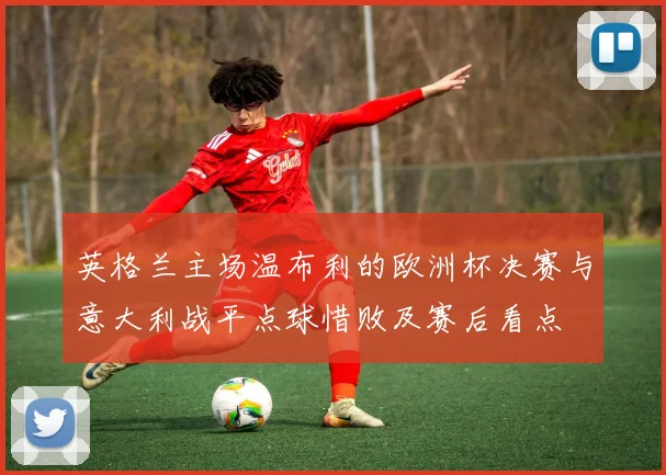 英格兰主场温布利的欧洲杯决赛与意大利战平点球惜败及赛后看点