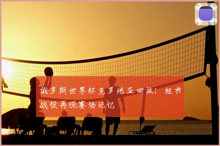 俄罗斯世界杯克罗地亚回放：经典战役再现赛场记忆