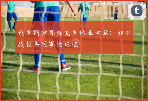 俄罗斯世界杯克罗地亚回放：经典战役再现赛场记忆