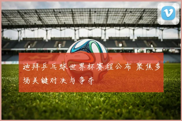迪拜乒乓球世界杯赛程公布 聚焦多场关键对决与争夺