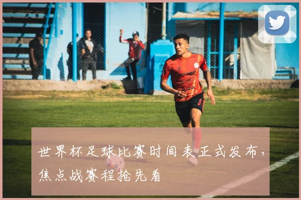 世界杯足球比赛时间表正式发布，焦点战赛程抢先看